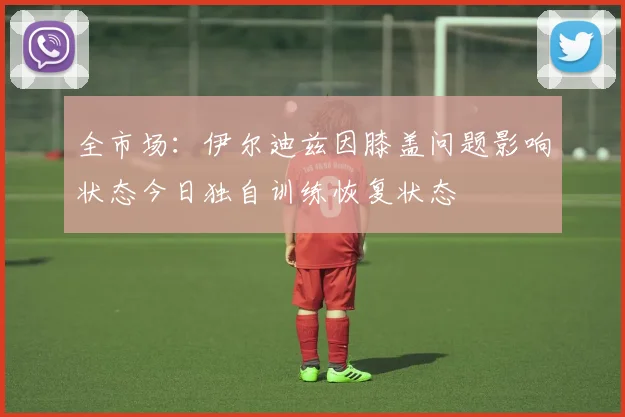 全市场：伊尔迪兹因膝盖问题影响状态今日独自训练恢复状态