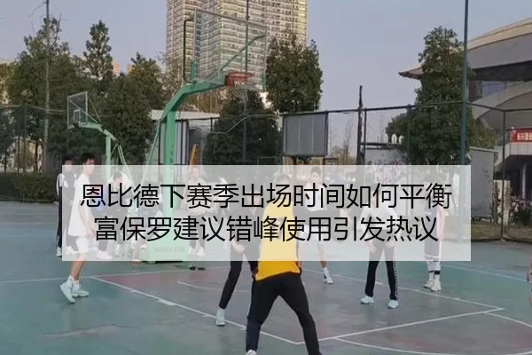 恩比德下赛季出场时间如何平衡 富保罗建议错峰使用引发热议